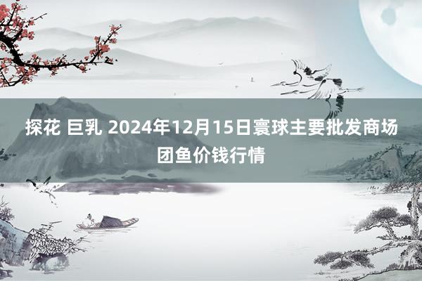 探花 巨乳 2024年12月15日寰球主要批发商场团鱼价钱行情