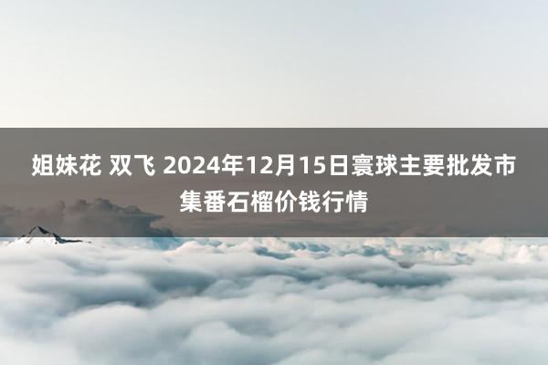 姐妹花 双飞 2024年12月15日寰球主要批发市集番石榴价钱行情