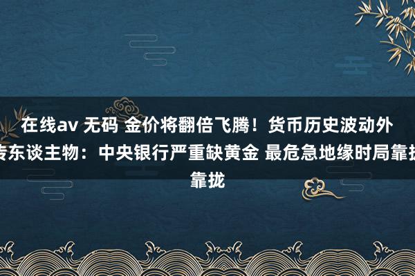 在线av 无码 金价将翻倍飞腾！货币历史波动外传东谈主物：中央银行严重缺黄金 最危急地缘时局靠拢