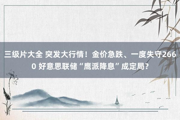 三级片大全 突发大行情！金价急跌、一度失守2660 好意思联储“鹰派降息”成定局？