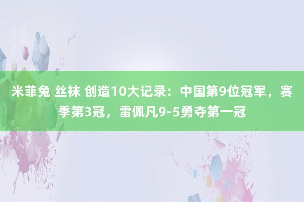 米菲兔 丝袜 创造10大记录：中国第9位冠军，赛季第3冠，雷佩凡9-5勇夺第一冠