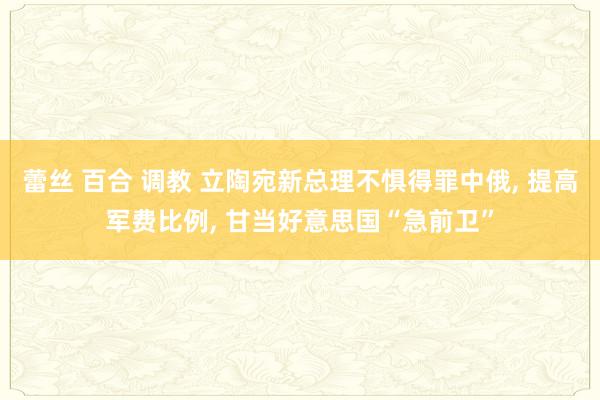 蕾丝 百合 调教 立陶宛新总理不惧得罪中俄, 提高军费比例, 甘当好意思国“急前卫”