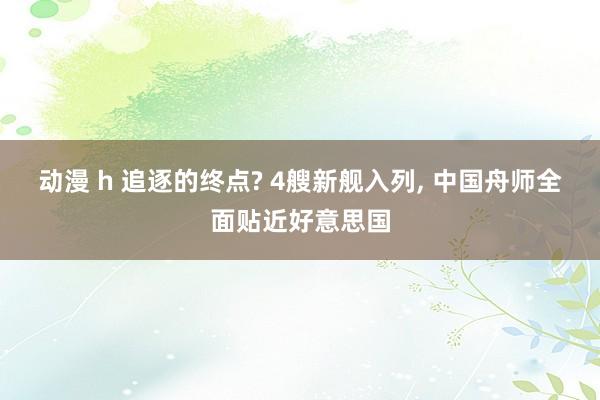 动漫 h 追逐的终点? 4艘新舰入列, 中国舟师全面贴近好意思国