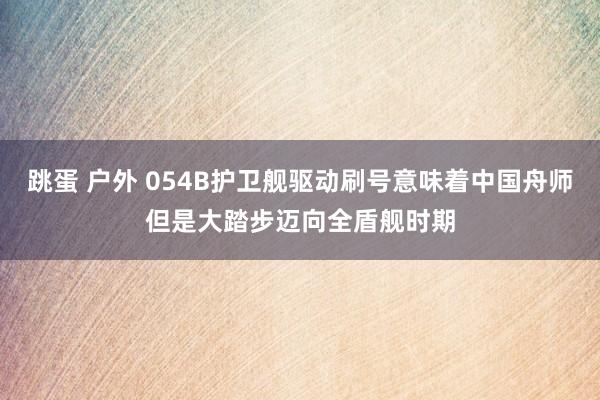 跳蛋 户外 054B护卫舰驱动刷号意味着中国舟师但是大踏步迈向全盾舰时期