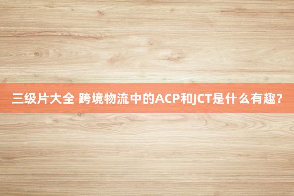 三级片大全 跨境物流中的ACP和JCT是什么有趣？