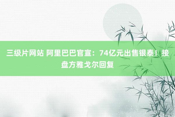 三级片网站 阿里巴巴官宣：74亿元出售银泰！接盘方雅戈尔回复