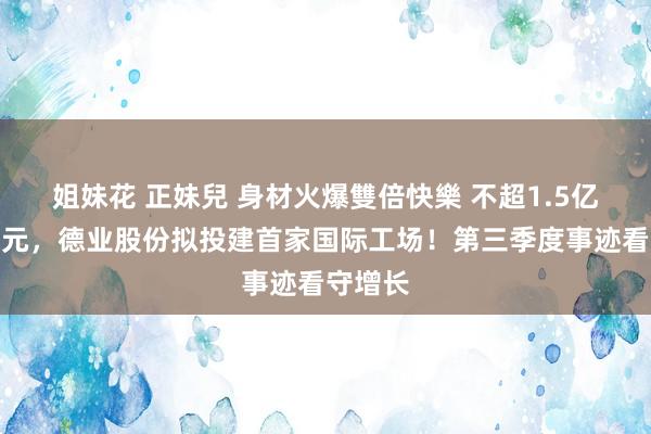 姐妹花 正妹兒 身材火爆雙倍快樂 不超1.5亿好意思元，德业股份拟投建首家国际工场！第三季度事迹看守增长