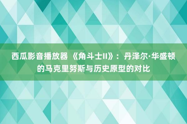 西瓜影音播放器 《角斗士II》：丹泽尔·华盛顿的马克里努斯与历史原型的对比