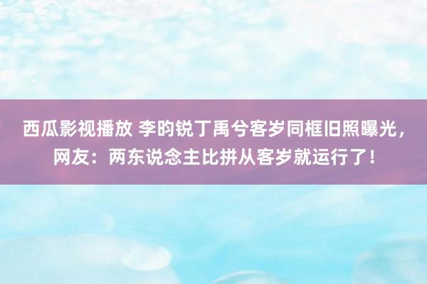 西瓜影视播放 李昀锐丁禹兮客岁同框旧照曝光，网友：两东说念主比拼从客岁就运行了！