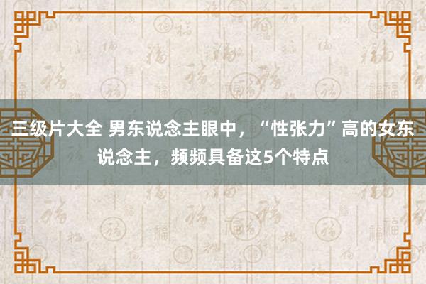 三级片大全 男东说念主眼中，“性张力”高的女东说念主，频频具备这5个特点