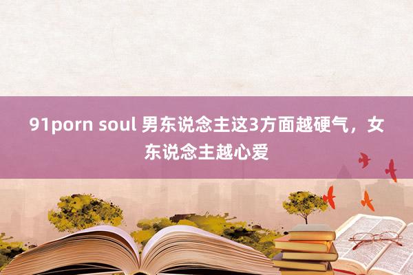 91porn soul 男东说念主这3方面越硬气，女东说念主越心爱