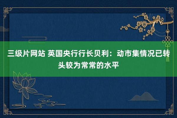 三级片网站 英国央行行长贝利：动市集情况已转头较为常常的水平