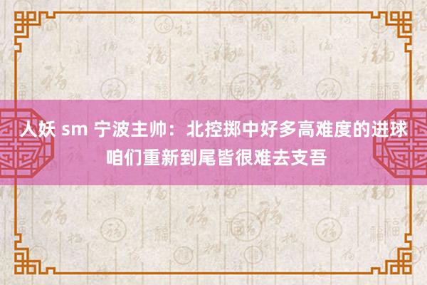 人妖 sm 宁波主帅：北控掷中好多高难度的进球 咱们重新到尾皆很难去支吾