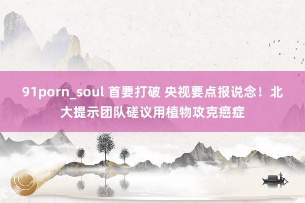 91porn_soul 首要打破 央视要点报说念！北大提示团队磋议用植物攻克癌症