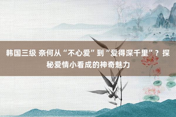 韩国三级 奈何从“不心爱”到“爱得深千里”？探秘爱情小看成的神奇魅力