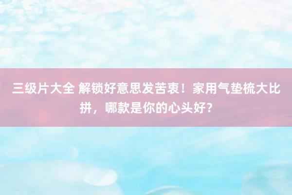 三级片大全 解锁好意思发苦衷！家用气垫梳大比拼，哪款是你的心头好？