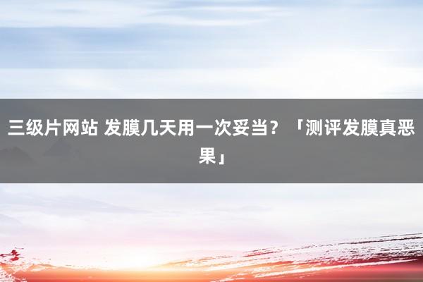 三级片网站 发膜几天用一次妥当？「测评发膜真恶果」