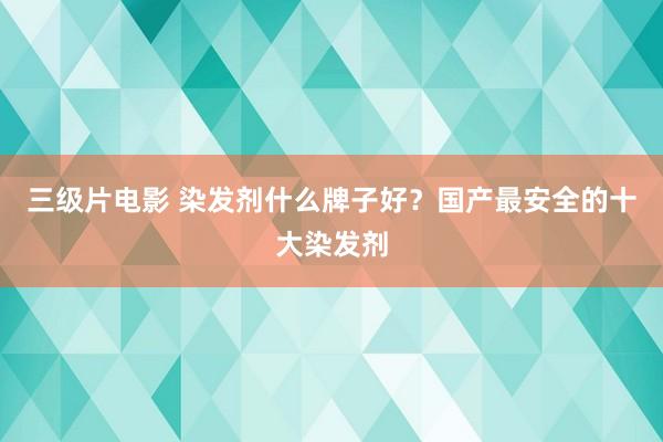 三级片电影 染发剂什么牌子好？国产最安全的十大染发剂