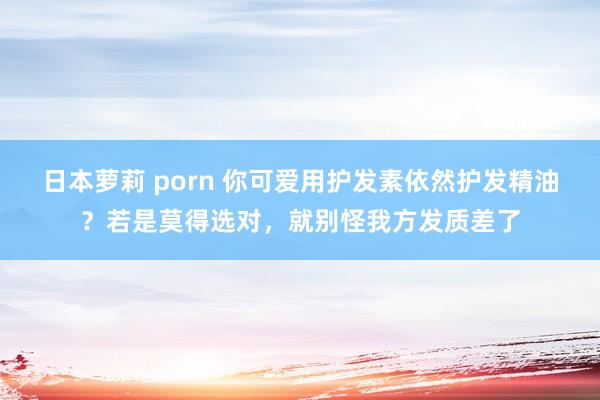 日本萝莉 porn 你可爱用护发素依然护发精油？若是莫得选对，就别怪我方发质差了