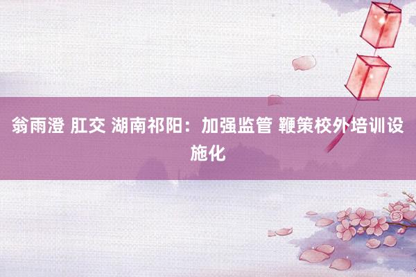 翁雨澄 肛交 湖南祁阳：加强监管 鞭策校外培训设施化