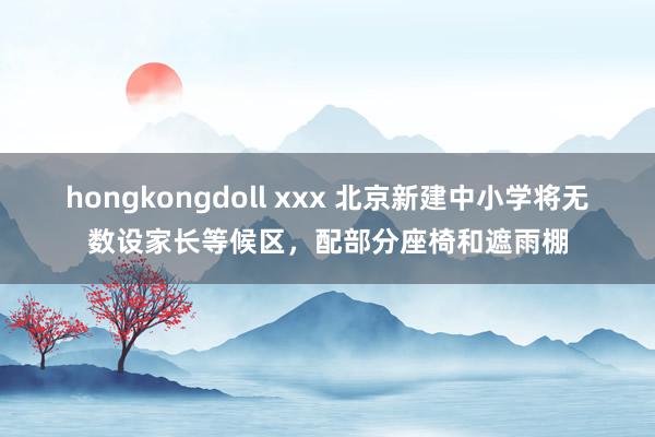 hongkongdoll xxx 北京新建中小学将无数设家长等候区，配部分座椅和遮雨棚