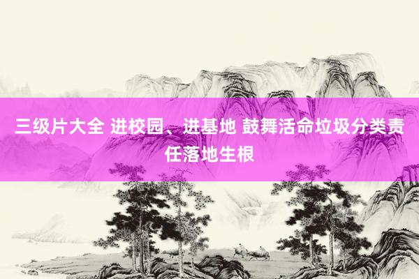 三级片大全 进校园、进基地 鼓舞活命垃圾分类责任落地生根