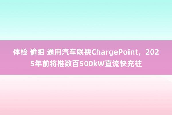 体检 偷拍 通用汽车联袂ChargePoint，2025年前将推数百500kW直流快充桩