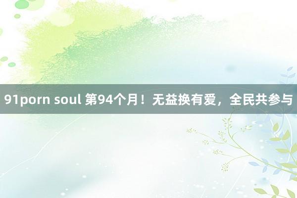 91porn soul 第94个月！无益换有爱，全民共参与