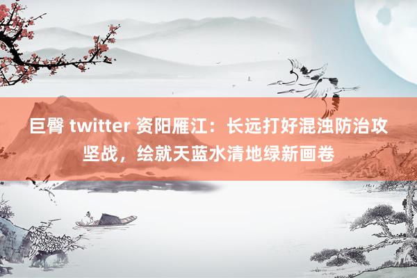 巨臀 twitter 资阳雁江：长远打好混浊防治攻坚战，绘就天蓝水清地绿新画卷