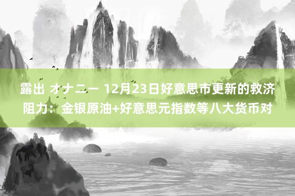 露出 オナニー 12月23日好意思市更新的救济阻力：金银原油+好意思元指数等八大货币对