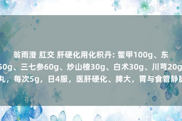 翁雨澄 肛交 肝硬化用化积丹: 鳖甲100g、东谈主参50g、郁金50g、三七参60g、炒山楂30g、白术30g、川芎20g、鸡内金20g。 水泛为丸，每次5g，日4服，医肝硬化、脾大，胃与食管静脉曲张、吐血，牙龈溢血。如有腹水，互助利尿剂，可获良