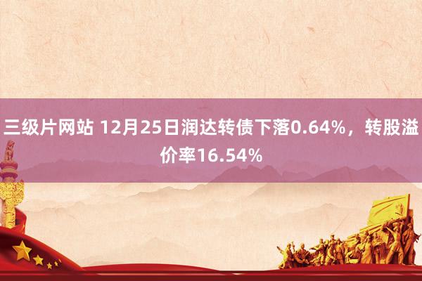 三级片网站 12月25日润达转债下落0.64%，转股溢价率16.54%