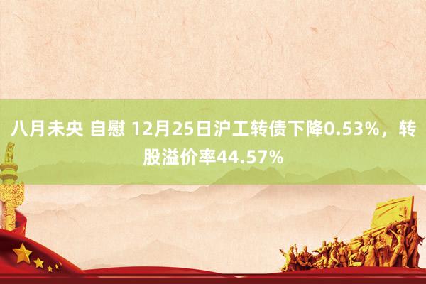 八月未央 自慰 12月25日沪工转债下降0.53%，转股溢价率44.57%