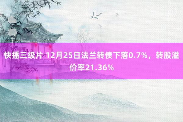 快播三级片 12月25日法兰转债下落0.7%，转股溢价率21.36%