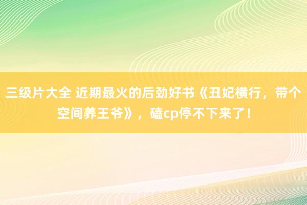 三级片大全 近期最火的后劲好书《丑妃横行，带个空间养王爷》，磕cp停不下来了！