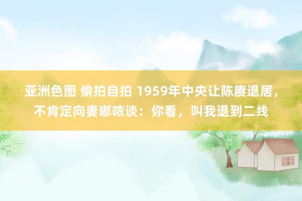 亚洲色图 偷拍自拍 1959年中央让陈赓退居，不肯定向妻嘟哝谈：你看，叫我退到二线