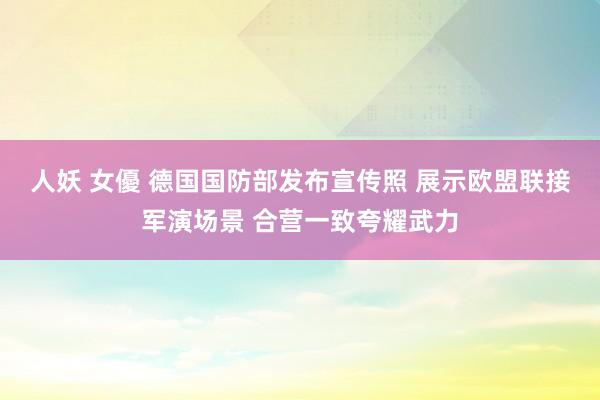 人妖 女優 德国国防部发布宣传照 展示欧盟联接军演场景 合营一致夸耀武力