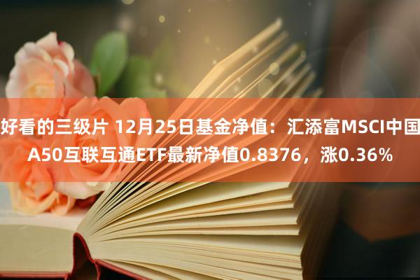 好看的三级片 12月25日基金净值：汇添富MSCI中国A50互联互通ETF最新净值0.8376，涨0.36%