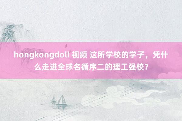 hongkongdoll 视频 这所学校的学子，凭什么走进全球名循序二的理工强校？