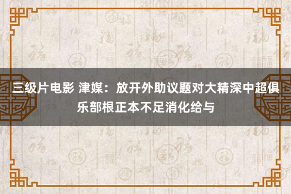 三级片电影 津媒：放开外助议题对大精深中超俱乐部根正本不足消化给与