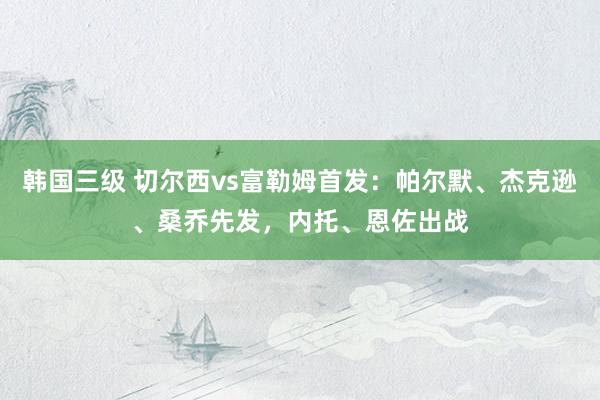 韩国三级 切尔西vs富勒姆首发：帕尔默、杰克逊、桑乔先发，内托、恩佐出战