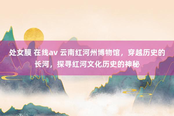 处女膜 在线av 云南红河州博物馆，穿越历史的长河，探寻红河文化历史的神秘