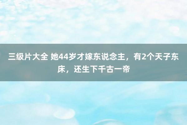 三级片大全 她44岁才嫁东说念主，有2个天子东床，还生下千古一帝