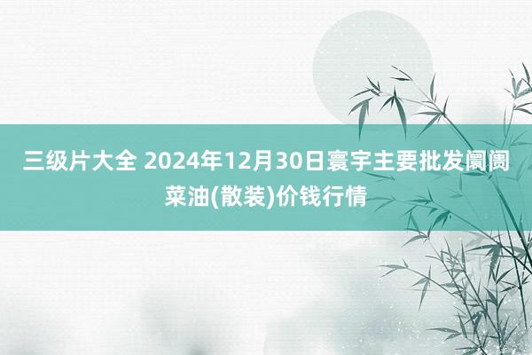 三级片大全 2024年12月30日寰宇主要批发阛阓菜油(散装)价钱行情