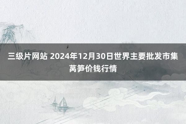 三级片网站 2024年12月30日世界主要批发市集莴笋价钱行情