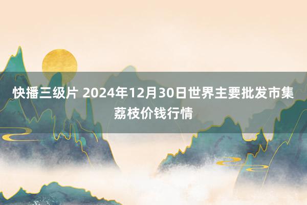 快播三级片 2024年12月30日世界主要批发市集荔枝价钱行情