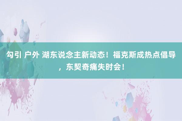 勾引 户外 湖东说念主新动态！福克斯成热点倡导，东契奇痛失时会！