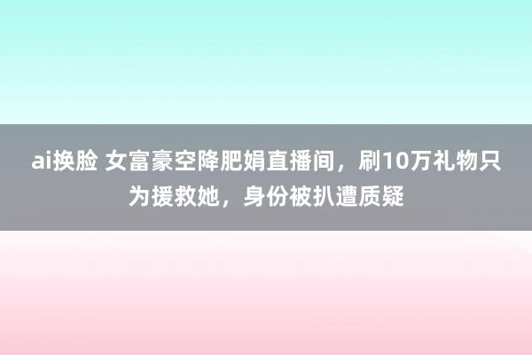 ai换脸 女富豪空降肥娟直播间，刷10万礼物只为援救她，身份被扒遭质疑