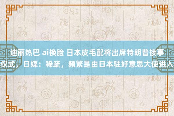 迪丽热巴 ai换脸 日本皮毛配将出席特朗普接事仪式，日媒：稀疏，频繁是由日本驻好意思大使进入