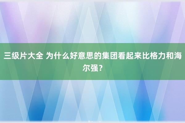 三级片大全 为什么好意思的集团看起来比格力和海尔强？